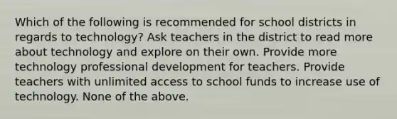 Which of the following is recommended for school districts in regards to technology? Ask teachers in the district to read more about technology and explore on their own. Provide more technology professional development for teachers. Provide teachers with unlimited access to school funds to increase use of technology. None of the above.