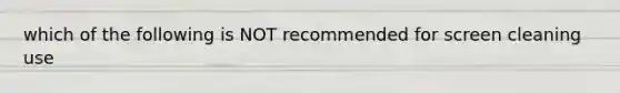 which of the following is NOT recommended for screen cleaning use