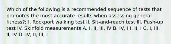 Which of the following is a recommended sequence of tests that promotes the most accurate results when assessing general fitness?; I. Rockport walking test II. Sit-and-reach test III. Push-up test IV. Skinfold measurements A. I, II, III, IV B. IV, III, II, I C. I, III, II, IV D. IV, II, III, I