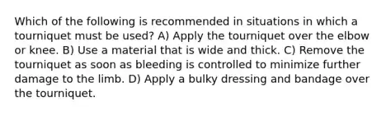 Which of the following is recommended in situations in which a tourniquet must be used? A) Apply the tourniquet over the elbow or knee. B) Use a material that is wide and thick. C) Remove the tourniquet as soon as bleeding is controlled to minimize further damage to the limb. D) Apply a bulky dressing and bandage over the tourniquet.