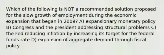 Which of the following is NOT a recommended solution proposed for the slow growth of employment during the economic expansion that began in 2009? A) expansionary monetary policy B) Congress and the president addressing structural problems C) the Fed reducing inflation by increasing its target for the federal funds rate D) expansion of aggregate demand through fiscal policy