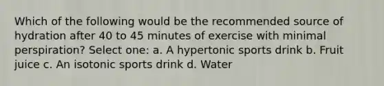 Which of the following would be the recommended source of hydration after 40 to 45 minutes of exercise with minimal perspiration? Select one: a. A hypertonic sports drink b. Fruit juice c. An isotonic sports drink d. Water