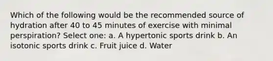 Which of the following would be the recommended source of hydration after 40 to 45 minutes of exercise with minimal perspiration? Select one: a. A hypertonic sports drink b. An isotonic sports drink c. Fruit juice d. Water