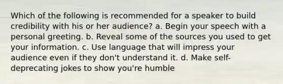 Which of the following is recommended for a speaker to build credibility with his or her audience? a. Begin your speech with a personal greeting. b. Reveal some of the sources you used to get your information. c. Use language that will impress your audience even if they don't understand it. d. Make self-deprecating jokes to show you're humble