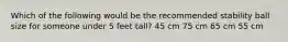 Which of the following would be the recommended stability ball size for someone under 5 feet tall? 45 cm 75 cm 65 cm 55 cm