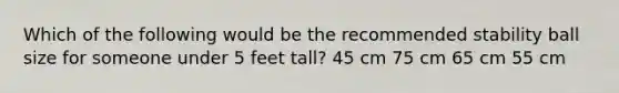 Which of the following would be the recommended stability ball size for someone under 5 feet tall? 45 cm 75 cm 65 cm 55 cm