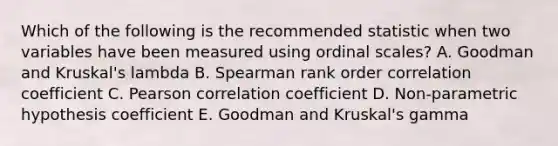 Which of the following is the recommended statistic when two variables have been measured using ordinal scales? A. Goodman and Kruskal's lambda B. Spearman rank order correlation coefficient C. Pearson correlation coefficient D. Non-parametric hypothesis coefficient E. Goodman and Kruskal's gamma