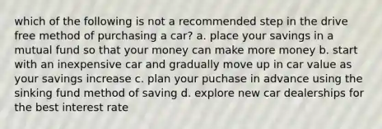 which of the following is not a recommended step in the drive free method of purchasing a car? a. place your savings in a mutual fund so that your money can make more money b. start with an inexpensive car and gradually move up in car value as your savings increase c. plan your puchase in advance using the sinking fund method of saving d. explore new car dealerships for the best interest rate