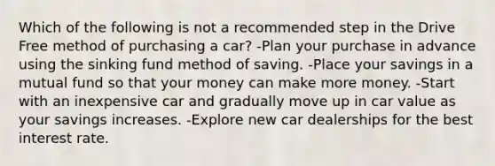 Which of the following is not a recommended step in the Drive Free method of purchasing a car? -Plan your purchase in advance using the sinking fund method of saving. -Place your savings in a mutual fund so that your money can make more money. -Start with an inexpensive car and gradually move up in car value as your savings increases. -Explore new car dealerships for the best interest rate.