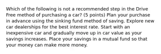 Which of the following is not a recommended step in the Drive Free method of purchasing a car? (5 points) Plan your purchase in advance using the sinking fund method of saving. Explore new car dealerships for the best interest rate. Start with an inexpensive car and gradually move up in car value as your savings increases. Place your savings in a mutual fund so that your money can make more money.