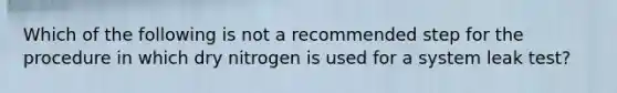 Which of the following is not a recommended step for the procedure in which dry nitrogen is used for a system leak test?