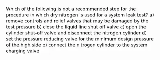 Which of the following is not a recommended step for the procedure in which dry nitrogen is used for a system leak test? a) remove controls and relief valves that may be damaged by the test pressure b) close the liquid line shut off valve c) open the cylinder shut-off valve and disconnect the nitrogen cylinder d) set the pressure reducing valve for the minimum design pressure of the high side e) connect the nitrogen cylinder to the system charging valve