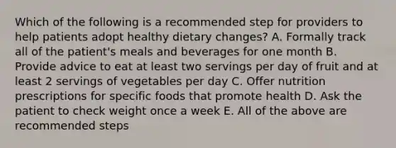 Which of the following is a recommended step for providers to help patients adopt healthy dietary changes? A. Formally track all of the patient's meals and beverages for one month B. Provide advice to eat at least two servings per day of fruit and at least 2 servings of vegetables per day C. Offer nutrition prescriptions for specific foods that promote health D. Ask the patient to check weight once a week E. All of the above are recommended steps