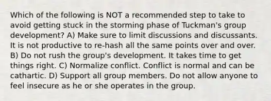 Which of the following is NOT a recommended step to take to avoid getting stuck in the storming phase of Tuckman's group development? A) Make sure to limit discussions and discussants. It is not productive to re-hash all the same points over and over. B) Do not rush the group's development. It takes time to get things right. C) Normalize conflict. Conflict is normal and can be cathartic. D) Support all group members. Do not allow anyone to feel insecure as he or she operates in the group.