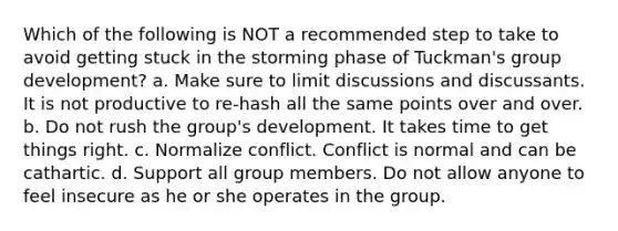 Which of the following is NOT a recommended step to take to avoid getting stuck in the storming phase of Tuckman's group development? a. Make sure to limit discussions and discussants. It is not productive to re-hash all the same points over and over. b. Do not rush the group's development. It takes time to get things right. c. Normalize conflict. Conflict is normal and can be cathartic. d. Support all group members. Do not allow anyone to feel insecure as he or she operates in the group.