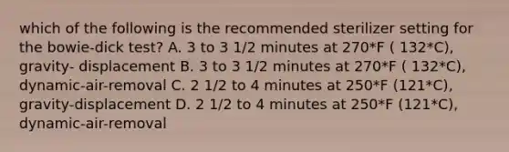 which of the following is the recommended sterilizer setting for the bowie-dick test? A. 3 to 3 1/2 minutes at 270*F ( 132*C), gravity- displacement B. 3 to 3 1/2 minutes at 270*F ( 132*C), dynamic-air-removal C. 2 1/2 to 4 minutes at 250*F (121*C), gravity-displacement D. 2 1/2 to 4 minutes at 250*F (121*C), dynamic-air-removal