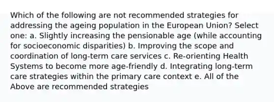 Which of the following are not recommended strategies for addressing the ageing population in the European Union? Select one: a. Slightly increasing the pensionable age (while accounting for socioeconomic disparities) b. Improving the scope and coordination of long-term care services c. Re-orienting Health Systems to become more age-friendly d. Integrating long-term care strategies within the primary care context e. All of the Above are recommended strategies