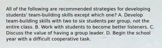 All of the following are recommended strategies for developing students' team-building skills except which one? A. Develop team-building skills with two to six students per group, not the entire class. B. Work with students to become better listeners. C. Discuss the value of having a group leader. D. Begin the school year with a difficult cooperative task.