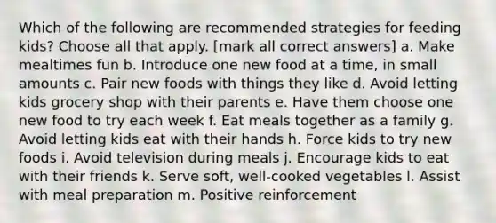 Which of the following are recommended strategies for feeding kids? Choose all that apply. [mark all correct answers] a. Make mealtimes fun b. Introduce one new food at a time, in small amounts c. Pair new foods with things they like d. Avoid letting kids grocery shop with their parents e. Have them choose one new food to try each week f. Eat meals together as a family g. Avoid letting kids eat with their hands h. Force kids to try new foods i. Avoid television during meals j. Encourage kids to eat with their friends k. Serve soft, well-cooked vegetables l. Assist with meal preparation m. Positive reinforcement