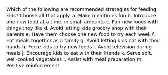 Which of the following are recommended strategies for feeding kids? Choose all that apply. a. Make mealtimes fun b. Introduce one new food at a time, in small amounts c. Pair new foods with things they like d. Avoid letting kids grocery shop with their parents e. Have them choose one new food to try each week f. Eat meals together as a family g. Avoid letting kids eat with their hands h. Force kids to try new foods i. Avoid television during meals j. Encourage kids to eat with their friends k. Serve soft, well-cooked vegetables l. Assist with meal preparation m. Positive reinforcement