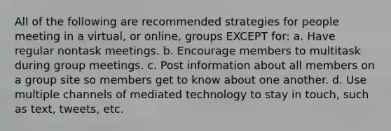 All of the following are recommended strategies for people meeting in a virtual, or online, groups EXCEPT for: a. Have regular nontask meetings. b. Encourage members to multitask during group meetings. c. Post information about all members on a group site so members get to know about one another. d. Use multiple channels of mediated technology to stay in touch, such as text, tweets, etc.