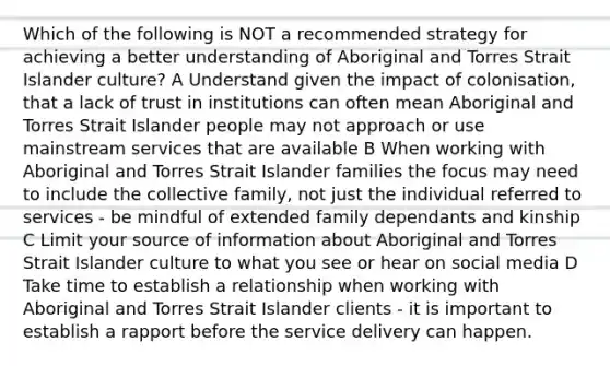 Which of the following is NOT a recommended strategy for achieving a better understanding of Aboriginal and Torres Strait Islander culture? A Understand given the impact of colonisation, that a lack of trust in institutions can often mean Aboriginal and Torres Strait Islander people may not approach or use mainstream services that are available B When working with Aboriginal and Torres Strait Islander families the focus may need to include the collective family, not just the individual referred to services - be mindful of extended family dependants and kinship C Limit your source of information about Aboriginal and Torres Strait Islander culture to what you see or hear on social media D Take time to establish a relationship when working with Aboriginal and Torres Strait Islander clients - it is important to establish a rapport before the service delivery can happen.