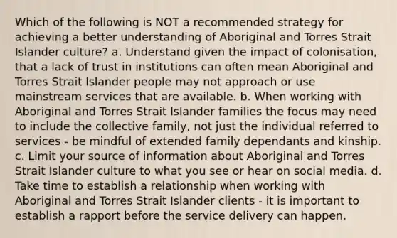 Which of the following is NOT a recommended strategy for achieving a better understanding of Aboriginal and Torres Strait Islander culture? a. Understand given the impact of colonisation, that a lack of trust in institutions can often mean Aboriginal and Torres Strait Islander people may not approach or use mainstream services that are available. b. When working with Aboriginal and Torres Strait Islander families the focus may need to include the collective family, not just the individual referred to services - be mindful of extended family dependants and kinship. c. Limit your source of information about Aboriginal and Torres Strait Islander culture to what you see or hear on social media. d. Take time to establish a relationship when working with Aboriginal and Torres Strait Islander clients - it is important to establish a rapport before the service delivery can happen.