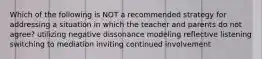 Which of the following is NOT a recommended strategy for addressing a situation in which the teacher and parents do not agree? utilizing negative dissonance modeling reflective listening switching to mediation inviting continued involvement