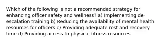 Which of the following is not a recommended strategy for enhancing officer safety and wellness? a) Implementing de-escalation training b) Reducing the availability of mental health resources for officers c) Providing adequate rest and recovery time d) Providing access to physical fitness resources