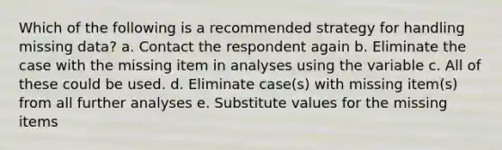 Which of the following is a recommended strategy for handling missing data? a. Contact the respondent again b. Eliminate the case with the missing item in analyses using the variable c. All of these could be used. d. Eliminate case(s) with missing item(s) from all further analyses e. Substitute values for the missing items