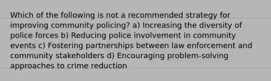 Which of the following is not a recommended strategy for improving community policing? a) Increasing the diversity of police forces b) Reducing police involvement in community events c) Fostering partnerships between law enforcement and community stakeholders d) Encouraging problem-solving approaches to crime reduction