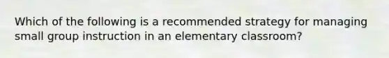 Which of the following is a recommended strategy for managing small group instruction in an elementary classroom?