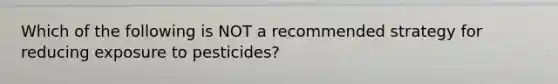 Which of the following is NOT a recommended strategy for reducing exposure to pesticides?