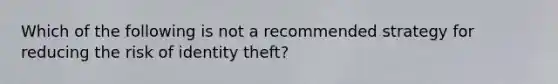 Which of the following is not a recommended strategy for reducing the risk of identity theft?