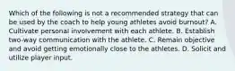 Which of the following is not a recommended strategy that can be used by the coach to help young athletes avoid burnout? A. Cultivate personal involvement with each athlete. B. Establish two-way communication with the athlete. C. Remain objective and avoid getting emotionally close to the athletes. D. Solicit and utilize player input.