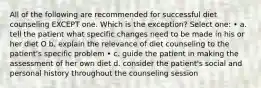 All of the following are recommended for successful diet counseling EXCEPT one. Which is the exception? Select one: • a. tell the patient what specific changes need to be made in his or her diet O b. explain the relevance of diet counseling to the patient's specific problem • c. guide the patient in making the assessment of her own diet d. consider the patient's social and personal history throughout the counseling session