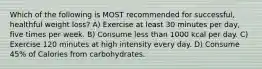 Which of the following is MOST recommended for successful, healthful weight loss? A) Exercise at least 30 minutes per day, five times per week. B) Consume less than 1000 kcal per day. C) Exercise 120 minutes at high intensity every day. D) Consume 45% of Calories from carbohydrates.