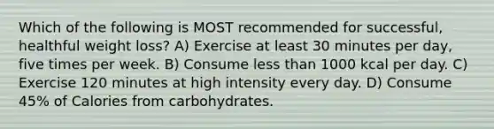 Which of the following is MOST recommended for successful, healthful weight loss? A) Exercise at least 30 minutes per day, five times per week. B) Consume less than 1000 kcal per day. C) Exercise 120 minutes at high intensity every day. D) Consume 45% of Calories from carbohydrates.