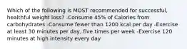 Which of the following is MOST recommended for successful, healthful weight loss? -Consume 45% of Calories from carbohydrates -Consume fewer than 1200 kcal per day -Exercise at least 30 minutes per day, five times per week -Exercise 120 minutes at high intensity every day