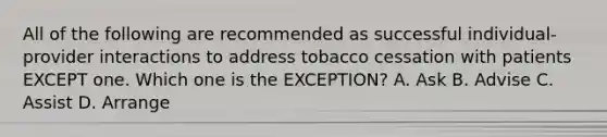 All of the following are recommended as successful individual-provider interactions to address tobacco cessation with patients EXCEPT one. Which one is the EXCEPTION? A. Ask B. Advise C. Assist D. Arrange