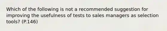 Which of the following is not a recommended suggestion for improving the usefulness of tests to sales managers as selection tools? (P.146)