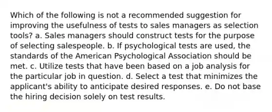 Which of the following is not a recommended suggestion for improving the usefulness of tests to sales managers as selection tools? a. Sales managers should construct tests for the purpose of selecting salespeople. b. If psychological tests are used, the standards of the American Psychological Association should be met. c. Utilize tests that have been based on a job analysis for the particular job in question. d. Select a test that minimizes the applicant's ability to anticipate desired responses. e. Do not base the hiring decision solely on test results.