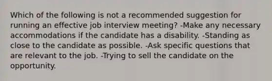 Which of the following is not a recommended suggestion for running an effective job interview meeting? -Make any necessary accommodations if the candidate has a disability. -Standing as close to the candidate as possible. -Ask specific questions that are relevant to the job. -Trying to sell the candidate on the opportunity.