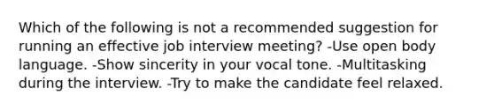 Which of the following is not a recommended suggestion for running an effective job interview meeting? -Use open body language. -Show sincerity in your vocal tone. -Multitasking during the interview. -Try to make the candidate feel relaxed.