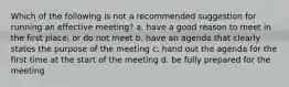 Which of the following is not a recommended suggestion for running an effective meeting? a. have a good reason to meet in the first place, or do not meet b. have an agenda that clearly states the purpose of the meeting c. hand out the agenda for the first time at the start of the meeting d. be fully prepared for the meeting