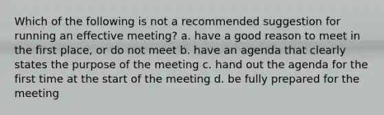 Which of the following is not a recommended suggestion for running an effective meeting? a. have a good reason to meet in the first place, or do not meet b. have an agenda that clearly states the purpose of the meeting c. hand out the agenda for the first time at the start of the meeting d. be fully prepared for the meeting