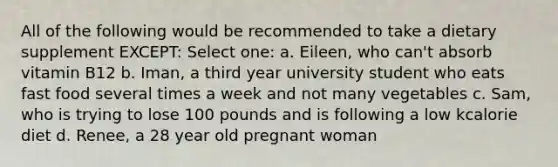 All of the following would be recommended to take a dietary supplement EXCEPT: Select one: a. Eileen, who can't absorb vitamin B12 b. Iman, a third year university student who eats fast food several times a week and not many vegetables c. Sam, who is trying to lose 100 pounds and is following a low kcalorie diet d. Renee, a 28 year old pregnant woman