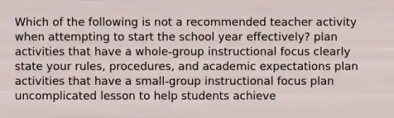 Which of the following is not a recommended teacher activity when attempting to start the school year effectively? plan activities that have a whole-group instructional focus clearly state your rules, procedures, and academic expectations plan activities that have a small-group instructional focus plan uncomplicated lesson to help students achieve