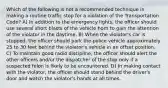 Which of the following is not a recommended technique in making a routine traffic stop for a violation of the Transportation Code? A) In addition to the emergency lights, the officer should use several short blasts of the vehicle horn to gain the attention of the violator in the daytime. B) When the violator's car is stopped, the officer should park the police vehicle approximately 25 to 30 feet behind the violator's vehicle in an offset position. C) To maintain good radio discipline, the officer should alert the other officers and/or the dispatcher of the stop only if a suspected felon is likely to be encountered. D) In making contact with the violator, the officer should stand behind the driver's door and watch the violator's hands at all times.