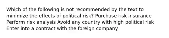 Which of the following is not recommended by the text to minimize the effects of political risk? Purchase risk insurance Perform risk analysis Avoid any country with high political risk Enter into a contract with the foreign company